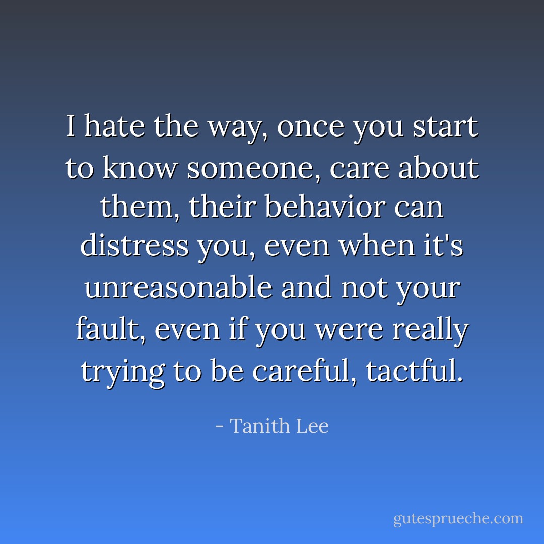 I hate the way, once you start to know someone, care about them, their behavior can distress you, even when it's unreasonable and not your fault, even if you were really trying to be careful, tactful. - Tanith Lee