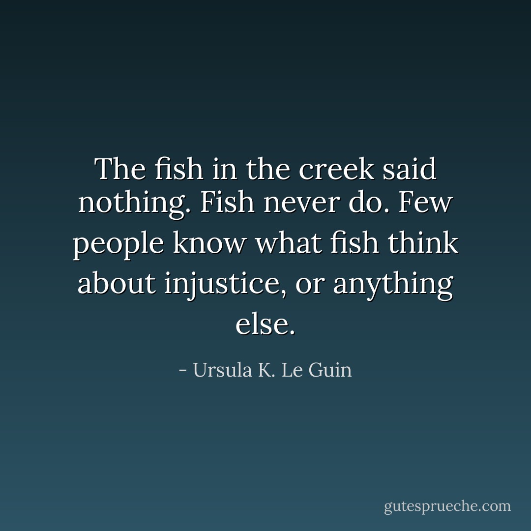 The fish in the creek said nothing. Fish never do. Few people know what fish think about injustice, or anything else. - Ursula K. Le Guin