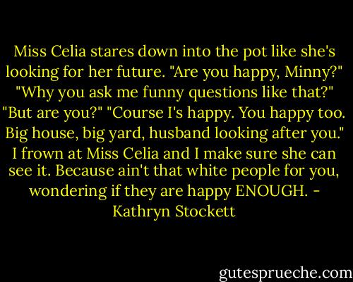 Miss Celia stares down into the pot like she's looking for her future. "Are you happy, Minny?"<br />"Why you ask me funny questions like that?"<br />"But are you?"<br />"Course I's happy. You happy too. Big house, big yard, husband looking after you." I frown at Miss Celia and I make sure she can see it. Because ain't that white people for you, wondering if they are happy ENOUGH. - Kathryn Stockett