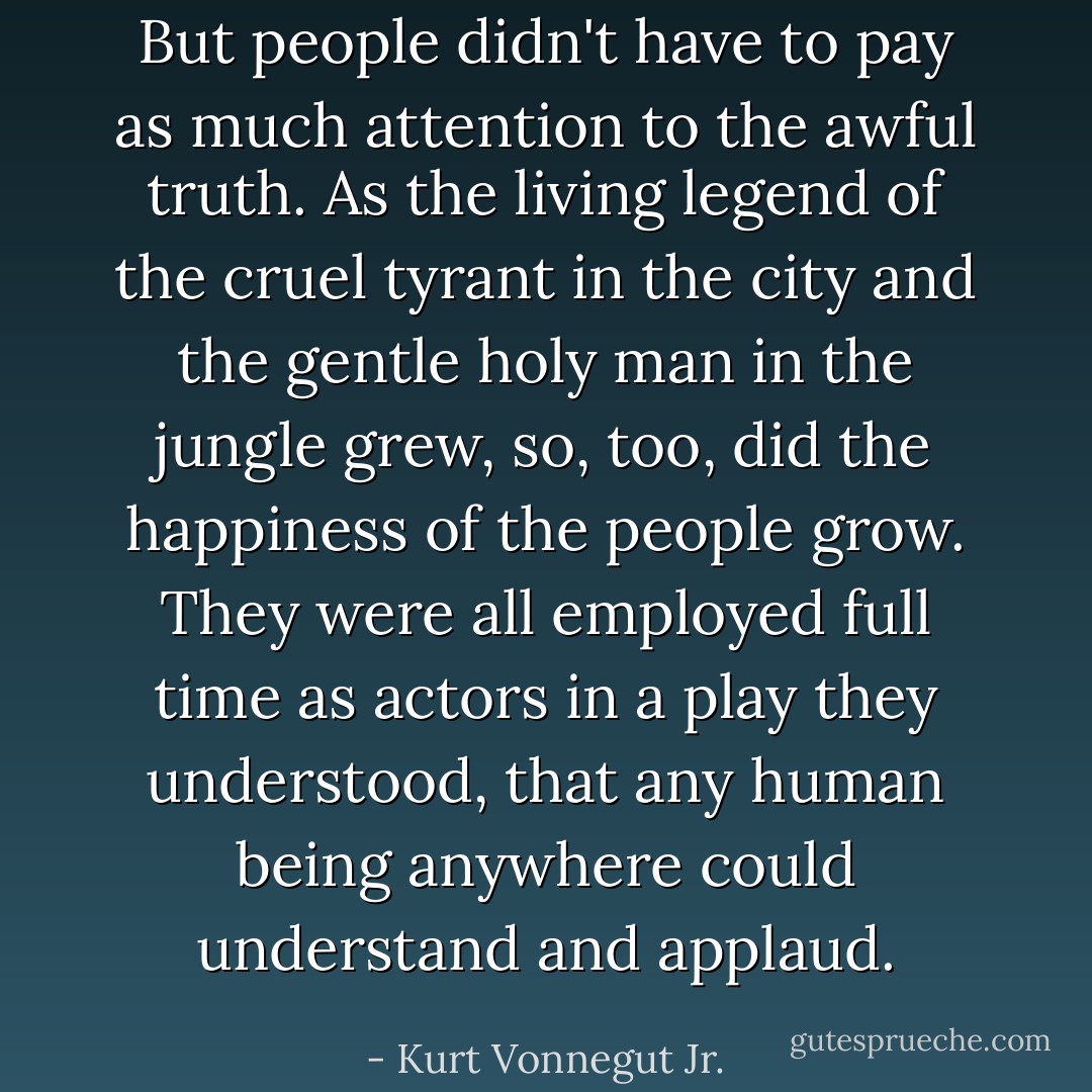 But people didn't have to pay as much attention to the awful truth. As the living legend of the cruel tyrant in the city and the gentle holy man in the jungle grew, so, too, did the happiness of the people grow. They were all employed full time as actors in a play they understood, that any human being anywhere could understand and applaud. - Kurt Vonnegut Jr.