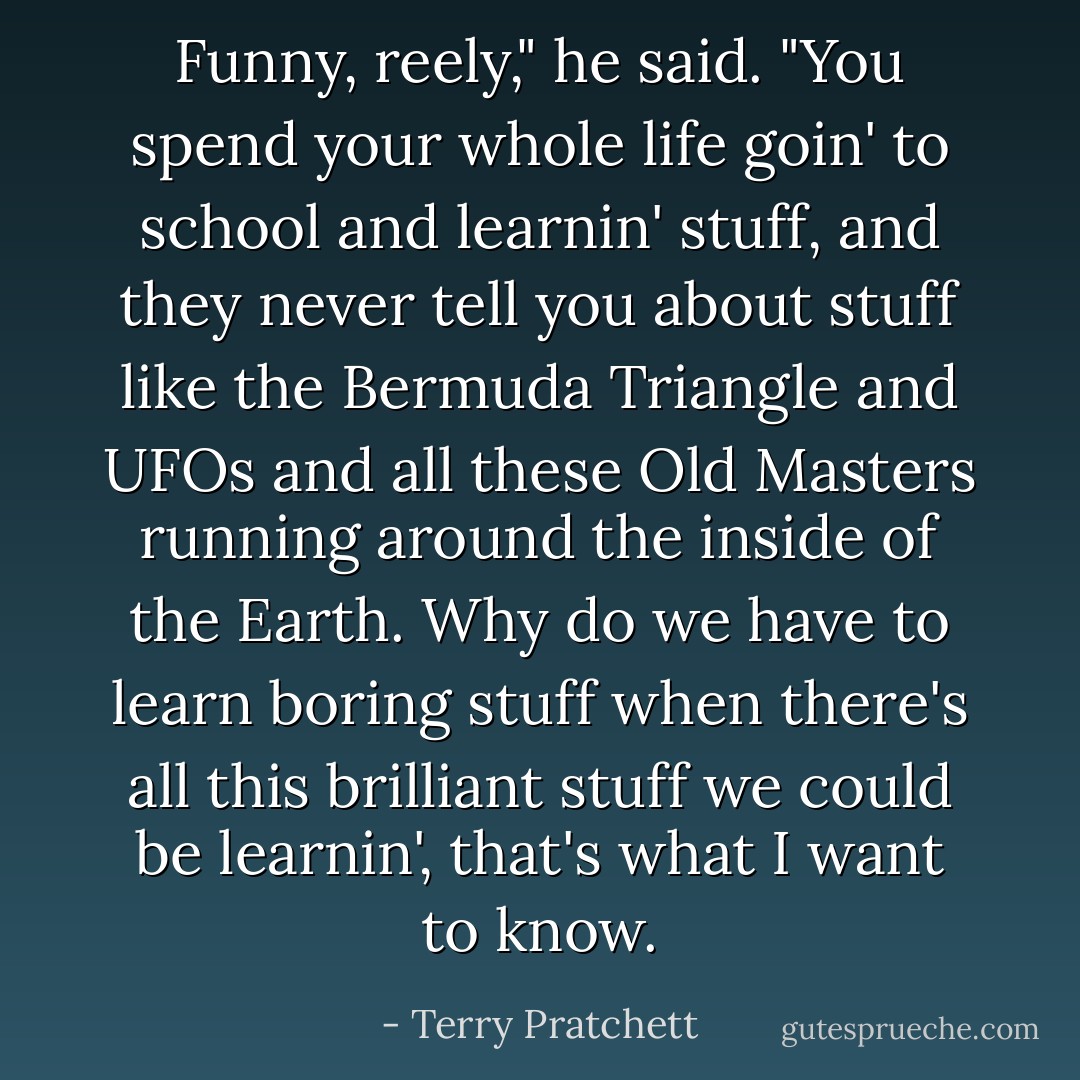 Funny, reely," he said. "You spend your whole life goin' to school and learnin' stuff, and they never tell you about stuff like the Bermuda Triangle and UFOs and all these Old Masters running around the inside of the Earth. Why do we have to learn boring stuff when there's all this brilliant stuff we could be learnin', that's what I want to know. - Terry Pratchett