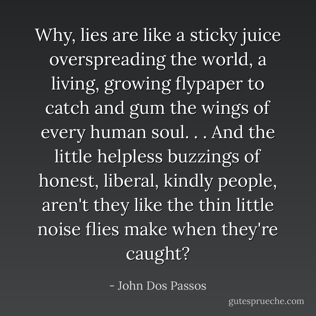 Why, lies are like a sticky juice overspreading the world, a living, growing flypaper to catch and gum the wings of every human soul. . . And the little helpless buzzings of honest, liberal, kindly people, aren't they like the thin little noise flies make when they're caught? - John Dos Passos