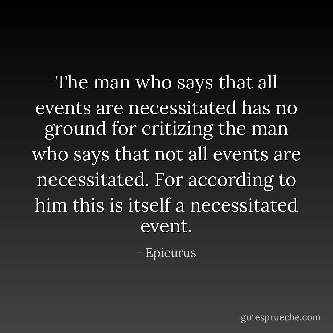 The man who says that all events are necessitated has no ground for critizing the man who says that not all events are necessitated. For according to him this is itself a necessitated event. - Epicurus