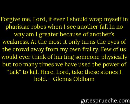 Forgive me, Lord, if ever I should wrap myself<br />in pharisiac robes when I see another fall<br />In no way am I greater<br />because of another’s weakness.<br />At the most it only turns the eyes<br />of the crowd away from my own frailty.<br />Few of us would ever think of hurting someone<br />physically<br />but too many times we have used the power<br />of "talk" to kill.<br />Here, Lord, take these stones I hold. - Glenna Oldham