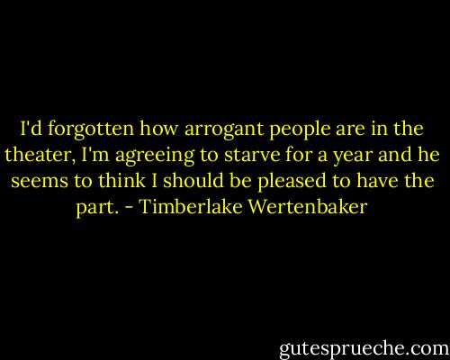 I'd forgotten how arrogant people are in the theater, I'm agreeing to starve for a year and he seems to think I should be pleased to have the part. - Timberlake Wertenbaker