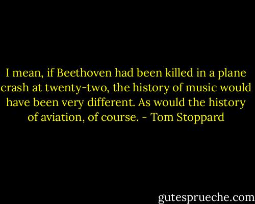 I mean, if Beethoven had been killed in a plane crash at twenty-two, the history of music would have been very different. As would the history of aviation, of course. - Tom Stoppard