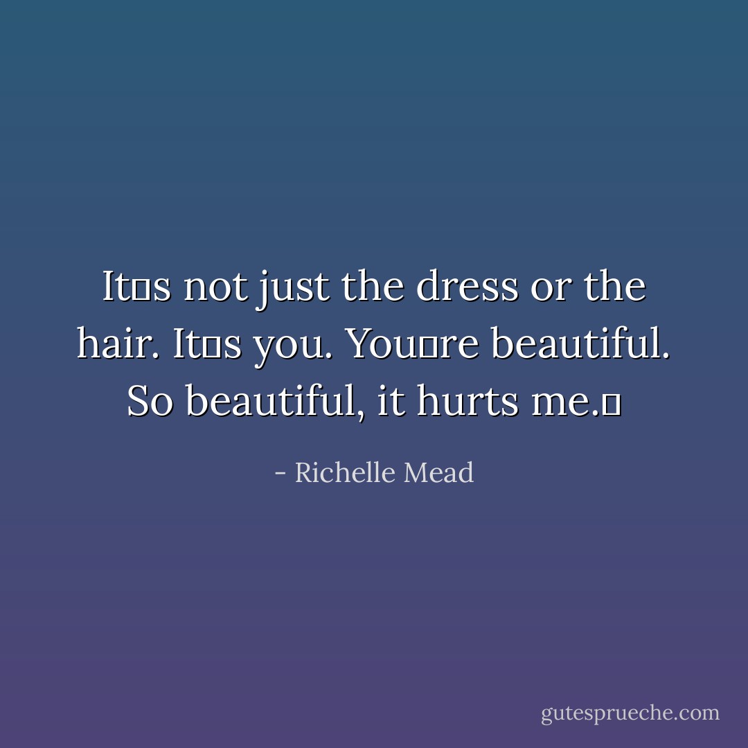 Itʹs not just the dress or the hair. Itʹs you. Youʹre beautiful. So beautiful, it hurts me.ʺ - Richelle Mead