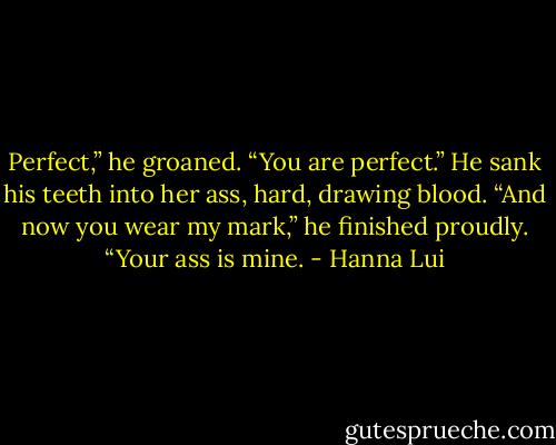 Perfect,” he groaned. “You are perfect.” He sank his teeth into her ass, hard, drawing blood. “And now you wear my mark,” he finished proudly. “Your ass is mine. - Hanna Lui