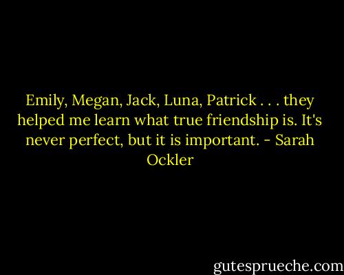 Emily, Megan, Jack, Luna, Patrick . . . they helped me learn what true friendship is. It's never perfect, but it is important. - Sarah Ockler