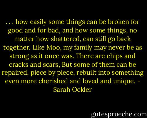 . . . how easily some things can be broken for good and for bad, and how some things, no matter how shattered, can still go back together. Like Moo, my family may never be as strong as it once was. There are chips and cracks and scars, But some of them can be repaired, piece by piece, rebuilt into something even more cherished and loved and unique. - Sarah Ockler