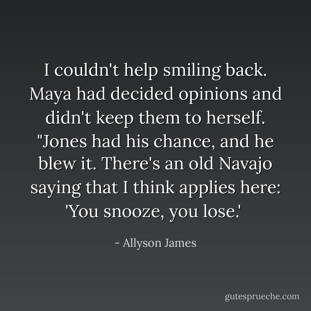 I couldn't help smiling back. Maya had decided opinions and didn't keep them to herself. "Jones had his chance, and he blew it. There's an old Navajo<br />saying that I think applies here: 'You snooze, you lose.'  - Allyson James