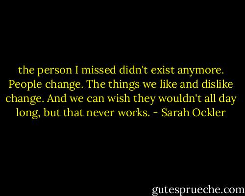 the person I missed didn't exist anymore. People change. The things we like and dislike change. And we can wish they wouldn't all day long, but that never works. - Sarah Ockler