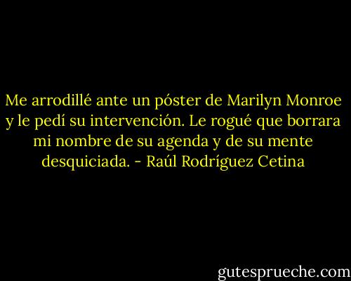 Me arrodillé ante un póster de Marilyn Monroe y le pedí su intervención. Le rogué que borrara mi nombre de su agenda y de su mente desquiciada. - Raúl Rodríguez Cetina