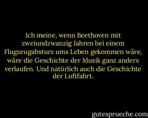 Ich meine, wenn Beethoven mit zweiundzwanzig Jahren bei einem Flugzeugabsturz ums Leben gekommen wäre, wäre die Geschichte der Musik ganz anders verlaufen. Und natürlich auch die Geschichte der Luftfahrt. - Tom Stoppard<