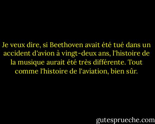 Je veux dire, si Beethoven avait été tué dans un accident d'avion à vingt-deux ans, l'histoire de la musique aurait été très différente. Tout comme l'histoire de l'aviation, bien sûr. - Tom Stoppard