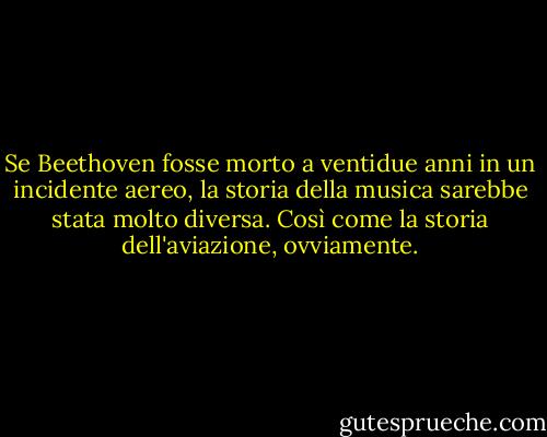 Se Beethoven fosse morto a ventidue anni in un incidente aereo, la storia della musica sarebbe stata molto diversa. Così come la storia dell'aviazione, ovviamente. - Tom Stoppard