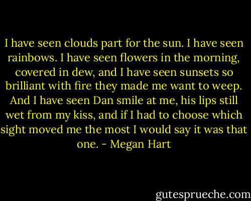 I have seen clouds part for the sun. I have seen rainbows. I have seen flowers in the morning, covered in dew, and I have seen sunsets so brilliant with fire they made me want to weep. And I have seen Dan smile at me, his lips still wet from my kiss, and if I had to choose which sight moved me the most I would say it was that one. - Megan Hart