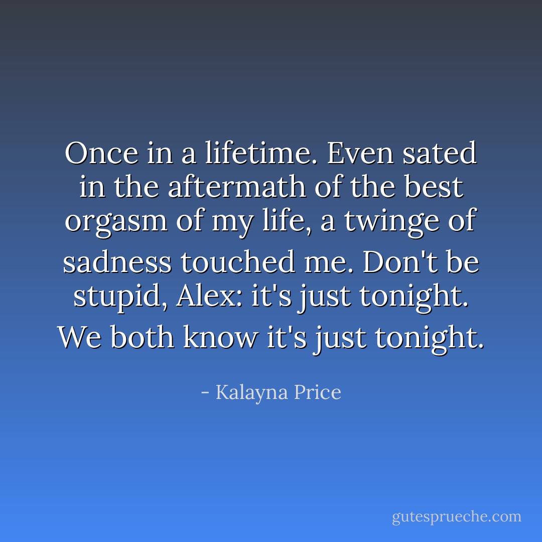 <i>Once in a lifetime.</i> Even sated in the aftermath of the best orgasm of my life, a twinge of sadness touched me. <i>Don't be stupid, Alex: it's just tonight. We both know it's just tonight.</i> - Kalayna Price