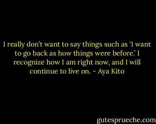 I really don’t want to say things such as ‘I want to go back as how things were before.’ I recognize how I am right now, and I will continue to live on. - Aya Kito