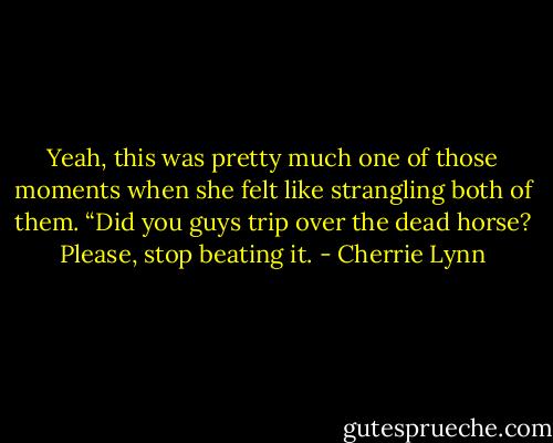 Yeah, this was pretty much one of those moments when she felt like strangling both of them. “Did you guys trip over the dead horse? Please, stop beating it. - Cherrie Lynn