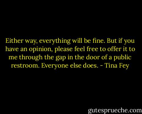 Either way, everything will be fine. But if you have an opinion, please feel free to offer it to me through the gap in the door of a public restroom. Everyone else does. - Tina Fey