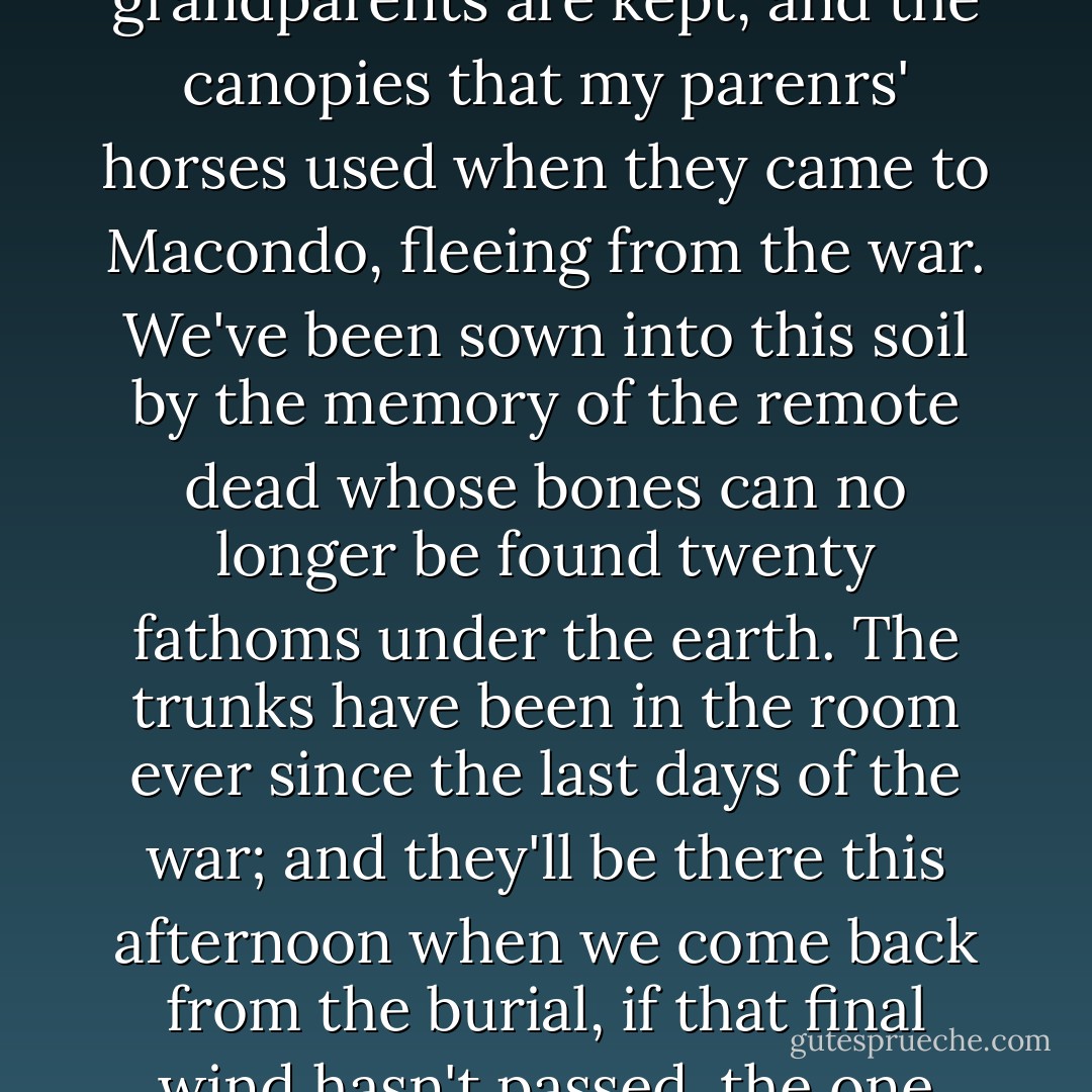 Everyone will have gone then except us, because we're tied to this soil by a roomful of trunks where the household goods and clothing of grandparents are kept, and the canopies that my parenrs' horses used when they came to Macondo, fleeing from the war. We've been sown into this soil by the memory of the remote dead whose bones can no longer be found twenty fathoms under the earth. The trunks have been in the room ever since the last days of the war; and they'll be there this afternoon when we come back from the burial, if that final wind hasn't passed, the one that will sweep away Macondo, its bedrooms full of lizards and its silent people devastated by memories. - Gabriel García Márquez