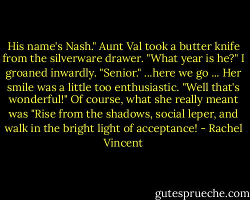 His name's Nash."<br />Aunt Val took a butter knife from the silverware drawer. "What year is he?"<br />I groaned inwardly. "Senior." ...here we go ...<br />Her smile was a little too enthusiastic. "Well that's wonderful!"<br />Of course, what she really meant was "Rise from the shadows, social leper, and walk in the bright light of acceptance! - Rachel Vincent