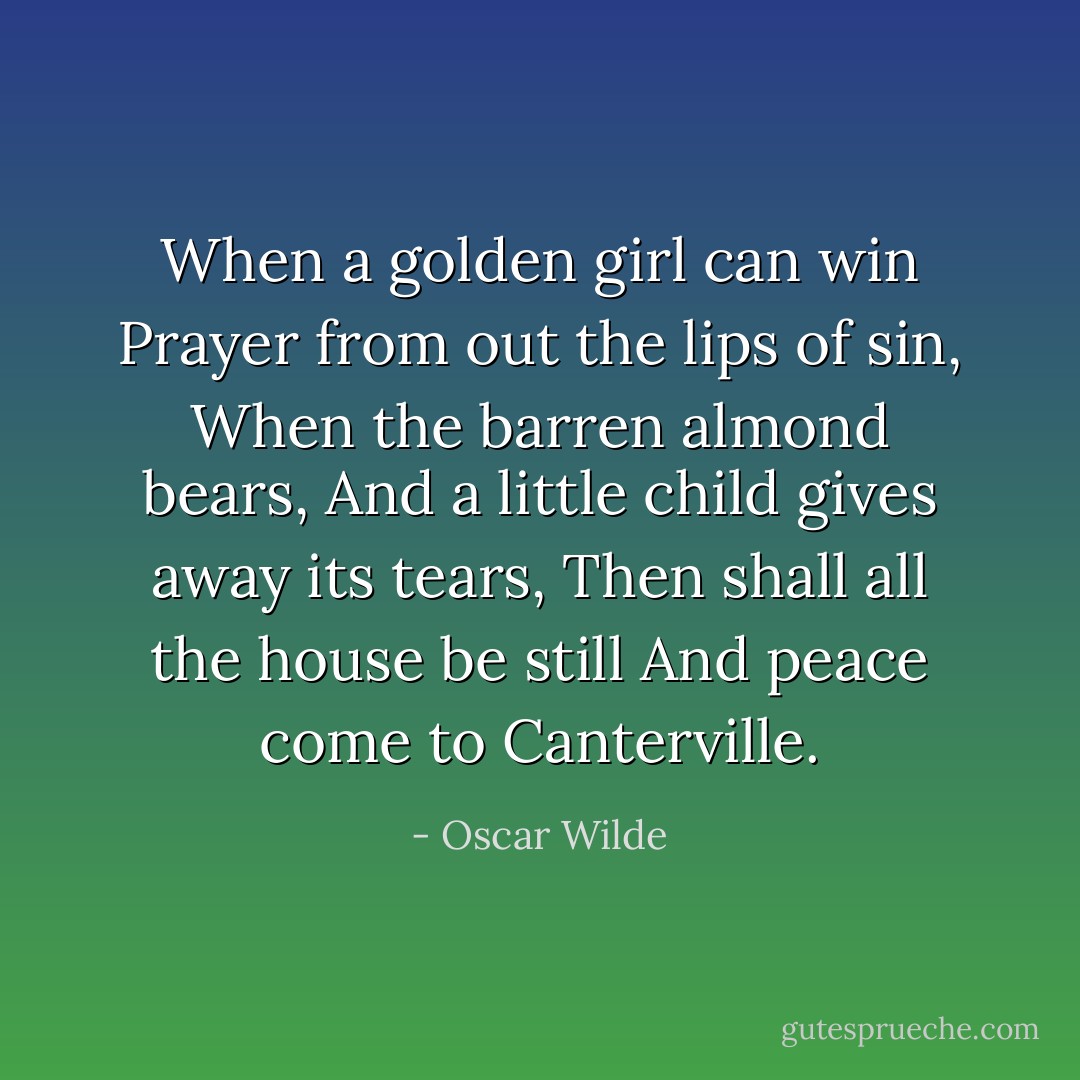 When a golden girl can win<br />Prayer from out the lips of sin,<br />When the barren almond bears,<br />And a little child gives away its tears,<br />Then shall all the house be still<br />And peace come to Canterville. - Oscar Wilde