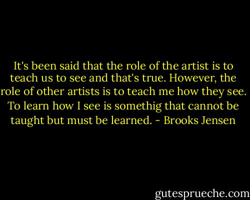 It's been said that the role of the artist is to teach us to see and that's true. However, the role of other artists is to teach me how they see. To learn how I see is somethig that cannot be taught but must be learned. - Brooks Jensen