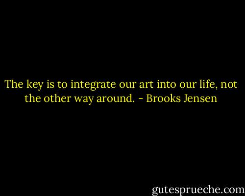 The key is to integrate our art into our life, not the other way around. - Brooks Jensen