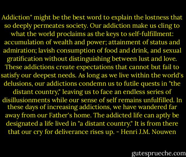 Addiction" might be the best word to explain the lostness that so deeply permeates society. Our addiction make us cling to what the world proclaims as the keys to self-fulfillment: accumulation of wealth and power; attainment of status and admiration; lavish consumption of food and drink, and sexual gratification without distinguishing between lust and love. These addictions create expectations that cannot but fail to satisfy our deepest needs. As long as we live within the world's delusions, our addictions condemn us to futile quests in "the distant country," leaving us to face an endless series of disillusionments while our sense of self remains unfulfilled. In these days of increasing addictions, we have wandered far away from our Father's home. The addicted life can aptly be designated a life lived in "a distant country." It is from there that our cry for deliverance rises up. - Henri J.M. Nouwen