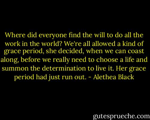 Where did everyone find the will to do all the work in the world? We're all allowed a kind of grace period, she decided, when we can coast along, before we really need to choose a life and summon the determination to live it. Her grace period had just run out. - Alethea Black