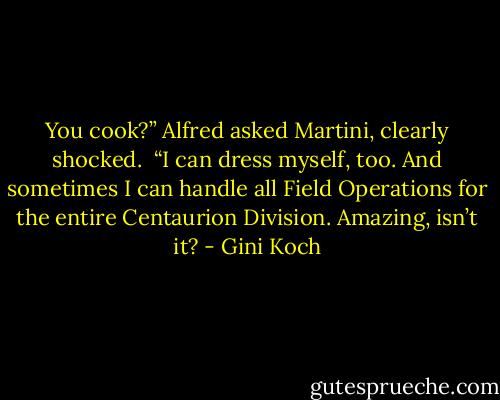 You cook?” Alfred asked Martini, clearly shocked.<br /><br />“I can dress myself, too. And sometimes I can handle all Field Operations for the entire Centaurion Division. Amazing, isn’t it? - Gini Koch
