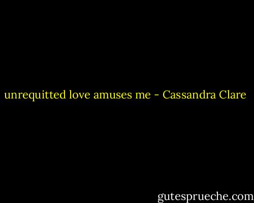 unrequitted love amuses me - Cassandra Clare
