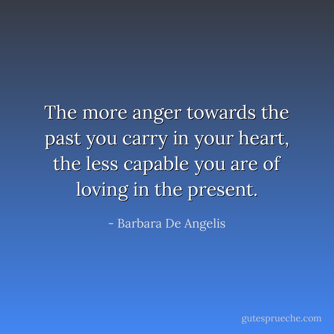 The more anger towards the past you carry in your heart, the less capable you are of loving in the present. - Barbara De Angelis