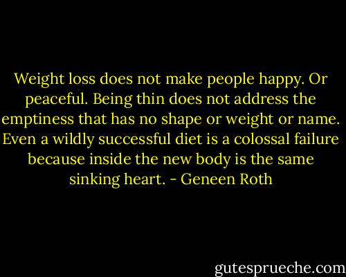 Weight loss does not make people happy. Or peaceful. Being thin does not address the emptiness that has no shape or weight or name. Even a wildly successful diet is a colossal failure because inside the new body is the same sinking heart. - Geneen Roth