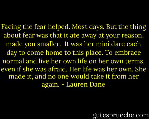 Facing the fear helped. Most days. But the thing about fear was that it ate away at your reason, made you smaller.<br /><br />It was her mini dare each day to come home to this place. To embrace normal and live her own life on her own terms, even if she was afraid. Her life was her own. She made it, and no one would take it from her again. - Lauren Dane