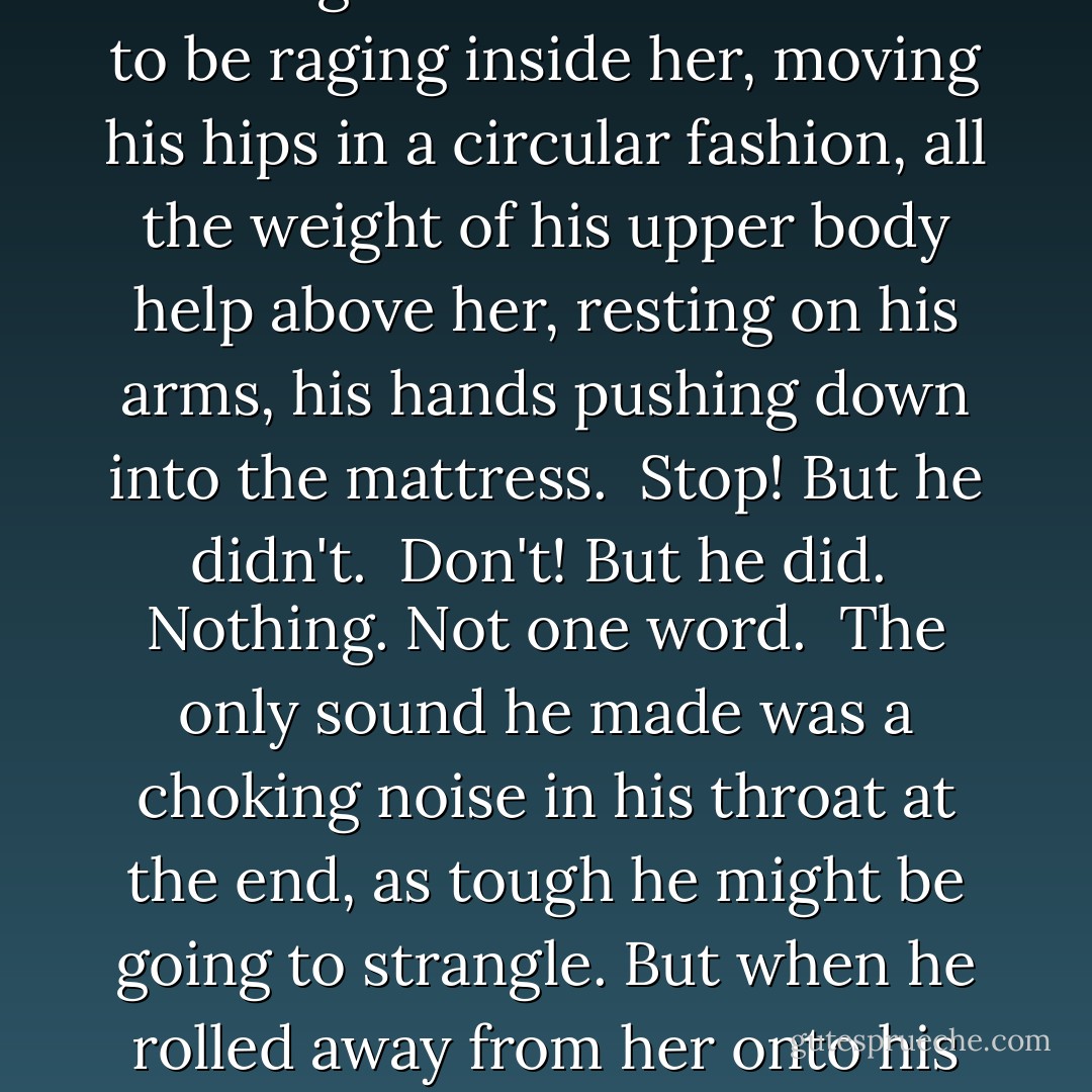 Frederick?<br />Had she really spoken? Certainly she'd tried, but her voice had failed to materialize and all she heard was the sound of her nightgown ripping as Frederick pulled it over her head and threw it aside.<br /> He was kneeling now between her ankles, pushing at her, forcing her knees apart and then her arms until she was entirely splayed on the bed beneath him.<br /> Nothing was said. Not a word.<br /> Ede felt his hand between her legs, forcing the way for the rest of him. Stop, she wanted to tell him. Stop. I don't understand what you're doing. But nothing - still nothing was said.<br /> He seemed to be raging inside her, moving his hips in a circular fashion, all the weight of his upper body help above her, resting on his arms, his hands pushing down into the mattress.<br /> Stop! But he didn't.<br /> Don't! But he did.<br /> Nothing. Not one word.<br /> The only sound he made was a choking noise in his throat at the end, as tough he might be going to strangle. But when he rolled away from her onto his back, she felt the shudder of his first free breath and she heard him sigh. It was over. Tonight. It was done.<br /> Ede could not bare the thought of seeing him, or of being seen. Still without speaking, she rose from the bed and through the dark, found her way to the bathroom. She had brought the torn nightgown wit her, but when she turned on the light and saw it, she threw it down in the corner. Ruined. Spoiled. Everything.<br /> When at last, she returned to the bed, Fredrick was sound asleep beneath the covers - and nothing - nothing - nothing was said. - Timothy Findley