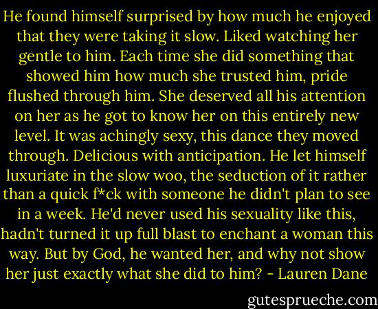 He found himself surprised by how much he enjoyed that they were taking it slow. Liked watching her gentle to him. Each time she did something that showed him how much she trusted him, pride flushed through him. She deserved all his attention on her as he got to know her on this entirely new level. It was achingly sexy, this dance they moved through. Delicious with anticipation. He let himself luxuriate in the slow woo, the seduction of it rather than a quick f*ck with someone he didn't plan to see in a week. He'd never used his sexuality like this, hadn't turned it up full blast to enchant a woman this way. But by God, he wanted her, and why not show her just exactly what she did to him? - Lauren Dane