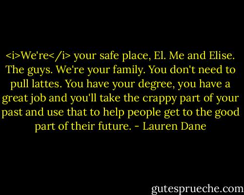 <i>We're</i> your safe place, El. Me and Elise. The guys. We're your family. You don't need to pull lattes. You have your degree, you have a great job and you'll take the crappy part of your past and use that to help people get to the good part of their future. - Lauren Dane