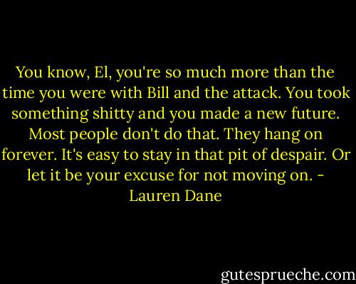 You know, El, you're so much more than the time you were with Bill and the attack. You took something shitty and you made a new future. Most people don't do that. They hang on forever. It's easy to stay in that pit of despair. Or let it be your excuse for not moving on. - Lauren Dane