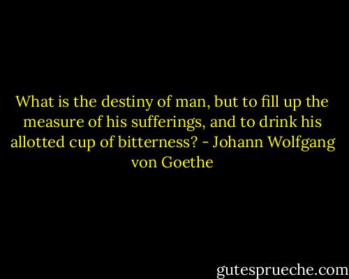What is the destiny of man, but to fill up the measure of his sufferings, and to drink his allotted cup of bitterness? - Johann Wolfgang von Goethe