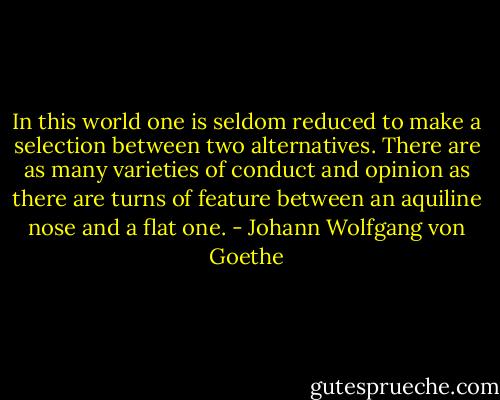 In this world one is seldom reduced to make a selection between two alternatives. There are as many varieties of conduct and opinion as there are turns of feature between an aquiline nose and a flat one. - Johann Wolfgang von Goethe