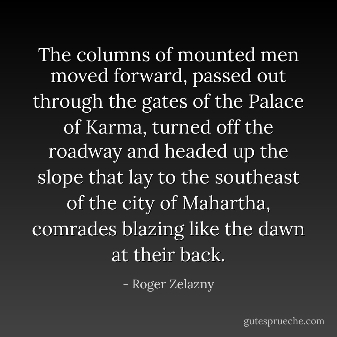 The columns of mounted men moved forward, passed out through the gates of the Palace of Karma, turned off the roadway and headed up the slope that lay to the southeast of the city of Mahartha, comrades blazing like the dawn at their back. - Roger Zelazny
