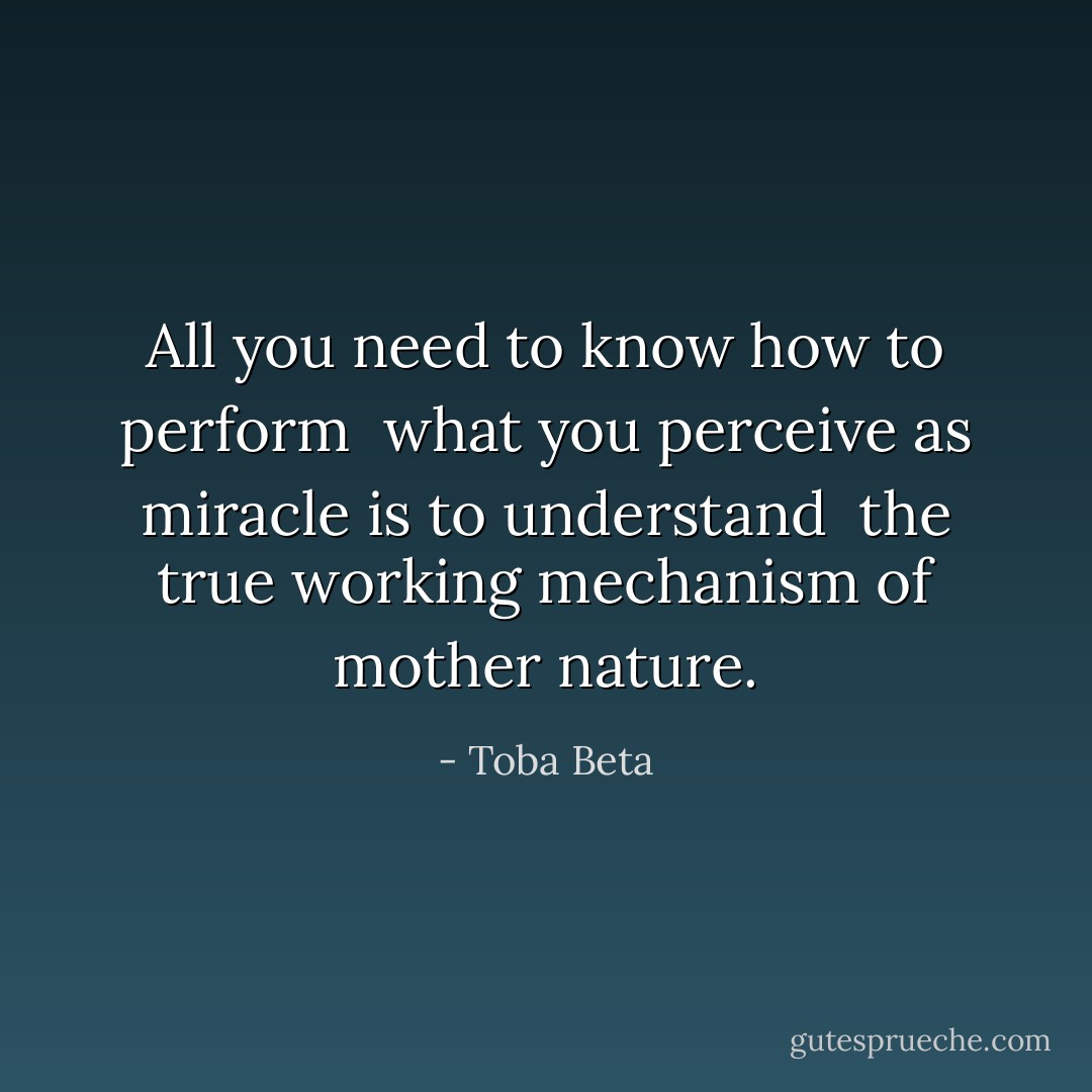 All you need to know how to perform <br />what you perceive as miracle is to understand <br />the true working mechanism of mother nature. - Toba Beta