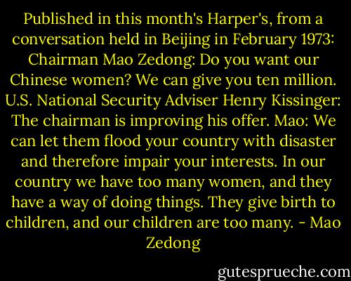Published in this month's Harper's, from a conversation held in Beijing in February 1973:<br />Chairman Mao Zedong: Do you want our Chinese women? We can give you ten million.<br />U.S. National Security Adviser Henry Kissinger: The chairman is improving his offer.<br />Mao: We can let them flood your country with disaster and therefore impair your interests. In our country we have too many women, and they have a way of doing things. They give birth to children, and our children are too many. - Mao Zedong