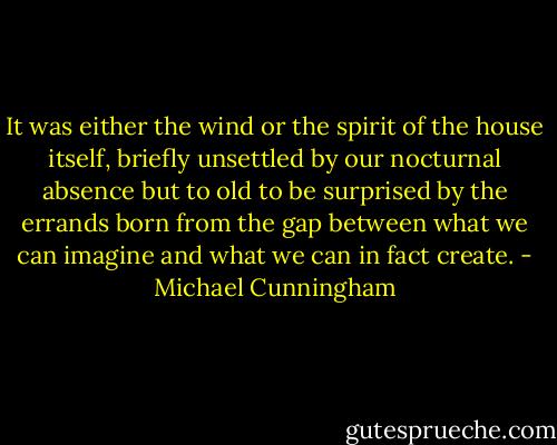 It was either the wind or the spirit of the house itself, briefly unsettled by our nocturnal absence but to old to be surprised by the errands born from the gap between what we can imagine and what we can in fact create. - Michael Cunningham