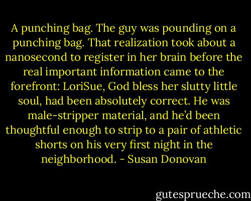 A punching bag. The guy was pounding on a punching bag. That realization took about a nanosecond to register in her brain before the real important information came to the forefront: LoriSue, God bless her slutty little soul, had been absolutely correct. He was male-stripper material, and he’d been thoughtful enough to strip to a pair of athletic shorts on his very first night in the neighborhood. - Susan Donovan