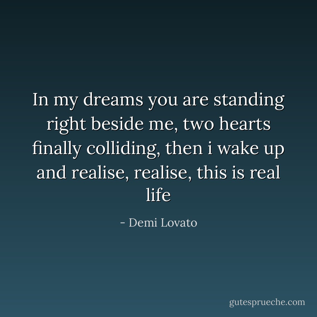 In my dreams you are standing right beside me, two hearts finally colliding, then i wake up and realise, realise, this is real life - Demi Lovato