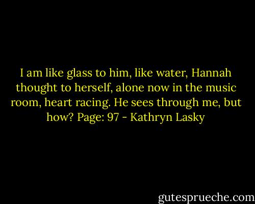 I am like glass to him, like water, Hannah thought to herself, alone now in the music room, heart racing. He sees through me, but how? Page: 97 - Kathryn Lasky